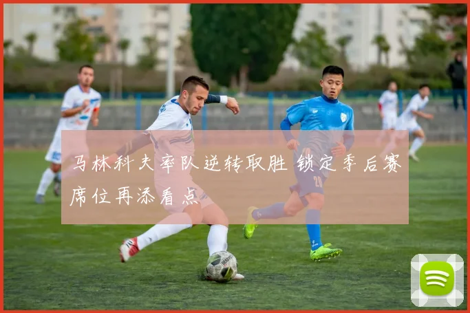 马林科夫率队逆转取胜 锁定季后赛席位再添看点