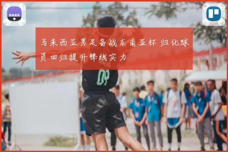 马来西亚男足备战东南亚杯 归化球员回归提升锋线实力