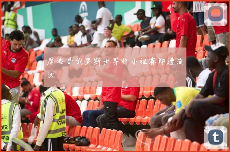 摩洛哥俄罗斯世界杯小组赛即遭淘汰
