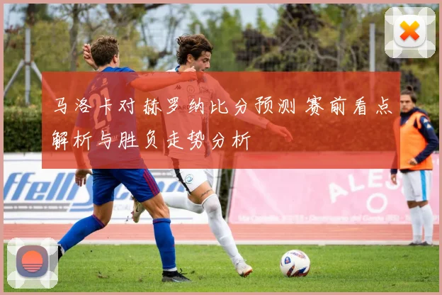 马洛卡对赫罗纳比分预测 赛前看点解析与胜负走势分析