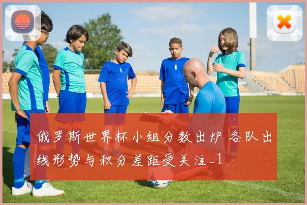 俄罗斯世界杯小组分数出炉 各队出线形势与积分差距受关注_1