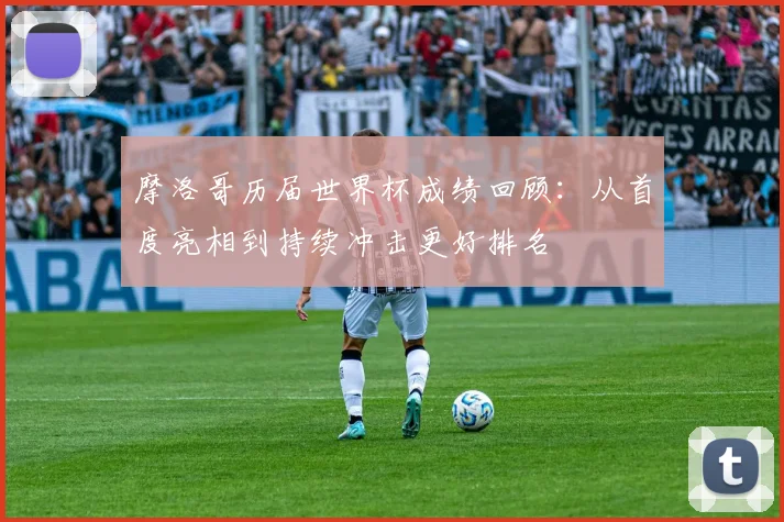 摩洛哥历届世界杯成绩回顾：从首度亮相到持续冲击更好排名