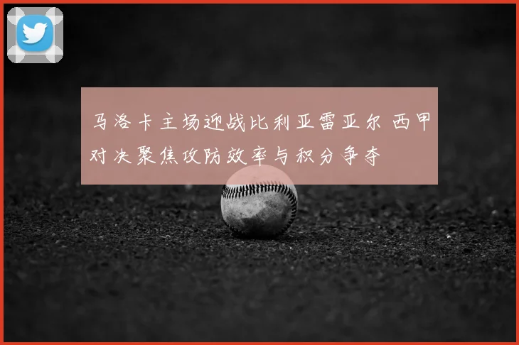 马洛卡主场迎战比利亚雷亚尔 西甲对决聚焦攻防效率与积分争夺