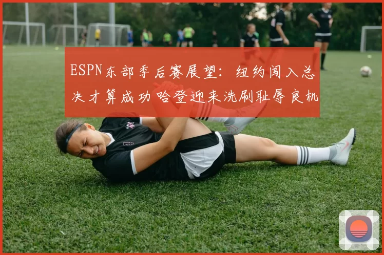 ESPN东部季后赛展望：纽约闯入总决才算成功 哈登迎来洗刷耻辱良机