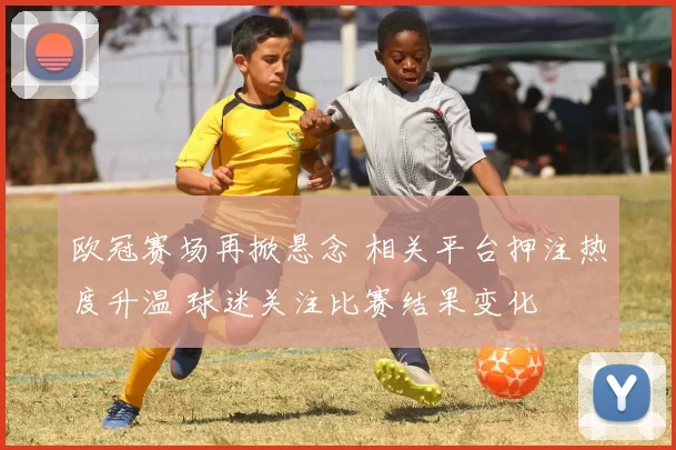 欧冠赛场再掀悬念 相关平台押注热度升温 球迷关注比赛结果变化