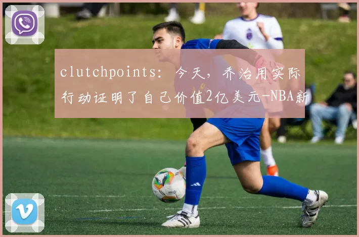 clutchpoints：今天，乔治用实际行动证明了自己价值2亿美元-NBA新闻