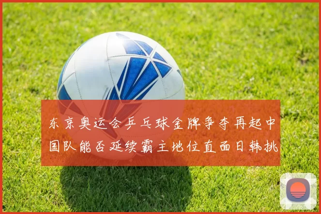 东京奥运会乒乓球金牌争夺再起中国队能否延续霸主地位直面日韩挑战
