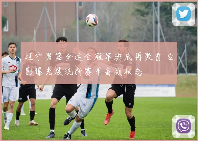 辽宁男篮全运会冠军班底再聚首 合影曝光展现新赛季备战状态